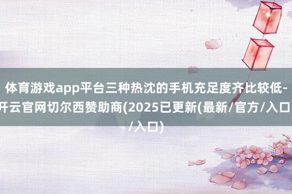 体育游戏app平台三种热沈的手机充足度齐比较低-开云官网切尔西赞助商(2025已更新(最新/官方/入口)