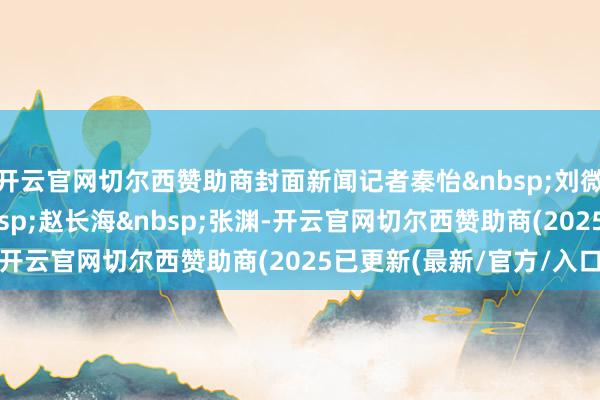 开云官网切尔西赞助商封面新闻记者秦怡刘微向茂槐赵长海张渊-开