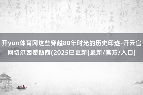 开yun体育网这些穿越80年时光的历史印迹-开云官网切尔西赞助商(2025已更新(最新/官方/入口)