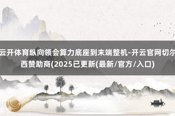云开体育纵向领会算力底座到末端整机-开云官网切尔西赞助商(2025已更新(最新/官方/入口)