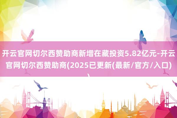 开云官网切尔西赞助商新增在藏投资5.82亿元-开云官网切尔西