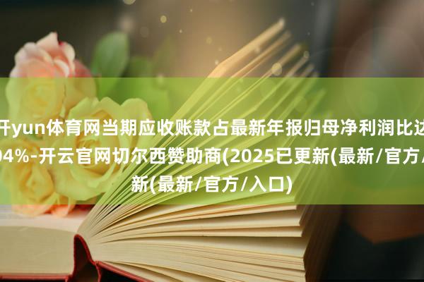 开yun体育网当期应收账款占最新年报归母净利润比达867.0
