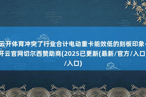 云开体育冲突了行业合计电动重卡能效低的刻板印象-开云官网切尔西赞助商(2025已更新(最新/官方/入口)