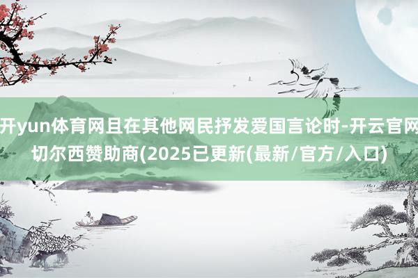 开yun体育网且在其他网民抒发爱国言论时-开云官网切尔西赞助商(2025已更新(最新/官方/入口)