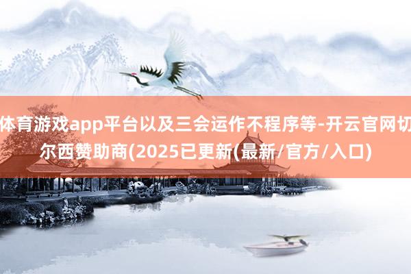 体育游戏app平台以及三会运作不程序等-开云官网切尔西赞助商(2025已更新(最新/官方/入口)
