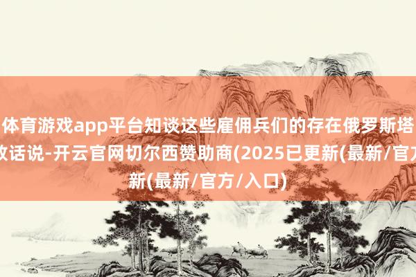 体育游戏app平台知谈这些雇佣兵们的存在俄罗斯塔斯社就放话说-开云官网切尔西赞助商(2025已更新(最新/官方/入口)