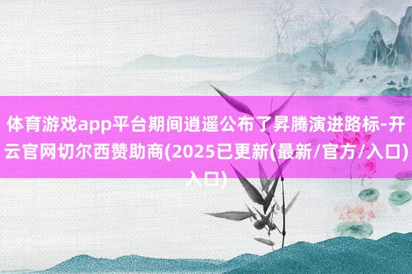 体育游戏app平台期间逍遥公布了昇腾演进路标-开云官网切尔西赞助商(2025已更新(最新/官方/入口)